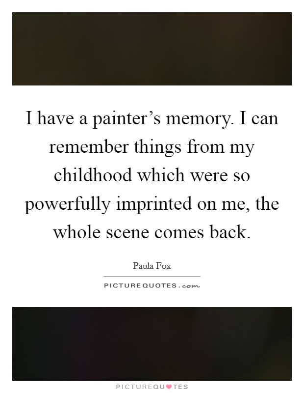 I have a painter's memory. I can remember things from my childhood which were so powerfully imprinted on me, the whole scene comes back. Picture Quote #1