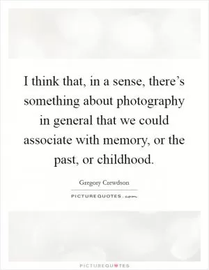 I think that, in a sense, there’s something about photography in general that we could associate with memory, or the past, or childhood Picture Quote #1