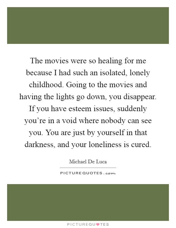 The movies were so healing for me because I had such an isolated, lonely childhood. Going to the movies and having the lights go down, you disappear. If you have esteem issues, suddenly you're in a void where nobody can see you. You are just by yourself in that darkness, and your loneliness is cured. Picture Quote #1