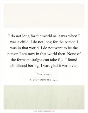 I do not long for the world as it was when I was a child. I do not long for the person I was in that world. I do not want to be the person I am now in that world then. None of the forms nostalgia can take fits. I found childhood boring. I was glad it was over Picture Quote #1
