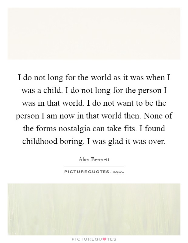 I do not long for the world as it was when I was a child. I do not long for the person I was in that world. I do not want to be the person I am now in that world then. None of the forms nostalgia can take fits. I found childhood boring. I was glad it was over. Picture Quote #1