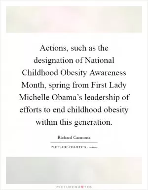 Actions, such as the designation of National Childhood Obesity Awareness Month, spring from First Lady Michelle Obama’s leadership of efforts to end childhood obesity within this generation Picture Quote #1
