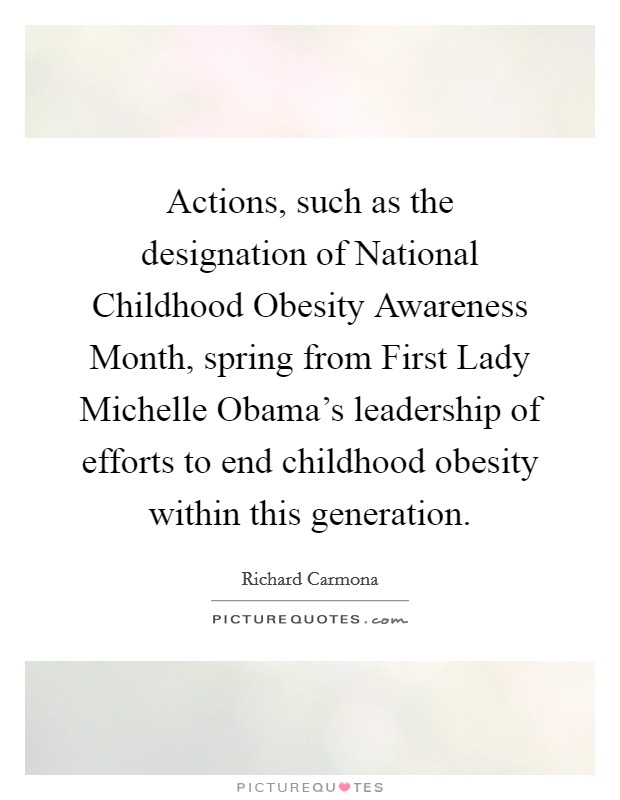 Actions, such as the designation of National Childhood Obesity Awareness Month, spring from First Lady Michelle Obama's leadership of efforts to end childhood obesity within this generation. Picture Quote #1