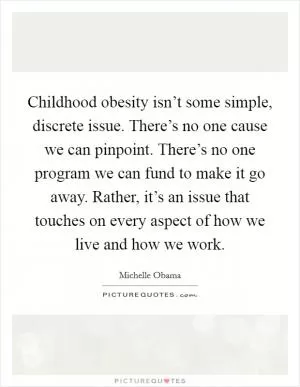 Childhood obesity isn’t some simple, discrete issue. There’s no one cause we can pinpoint. There’s no one program we can fund to make it go away. Rather, it’s an issue that touches on every aspect of how we live and how we work Picture Quote #1
