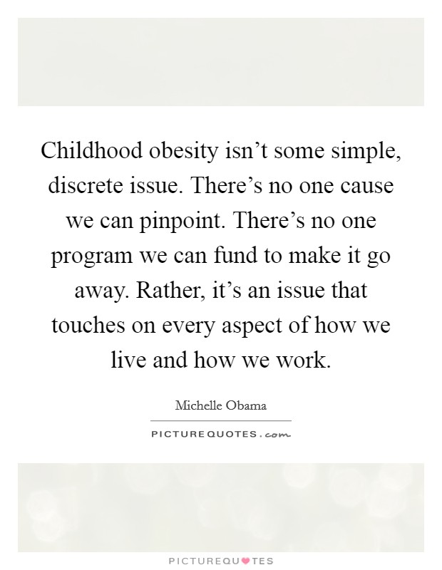 Childhood obesity isn't some simple, discrete issue. There's no one cause we can pinpoint. There's no one program we can fund to make it go away. Rather, it's an issue that touches on every aspect of how we live and how we work. Picture Quote #1