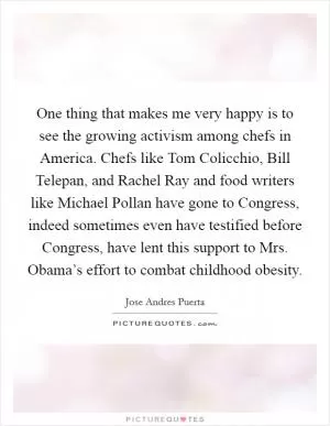 One thing that makes me very happy is to see the growing activism among chefs in America. Chefs like Tom Colicchio, Bill Telepan, and Rachel Ray and food writers like Michael Pollan have gone to Congress, indeed sometimes even have testified before Congress, have lent this support to Mrs. Obama’s effort to combat childhood obesity Picture Quote #1