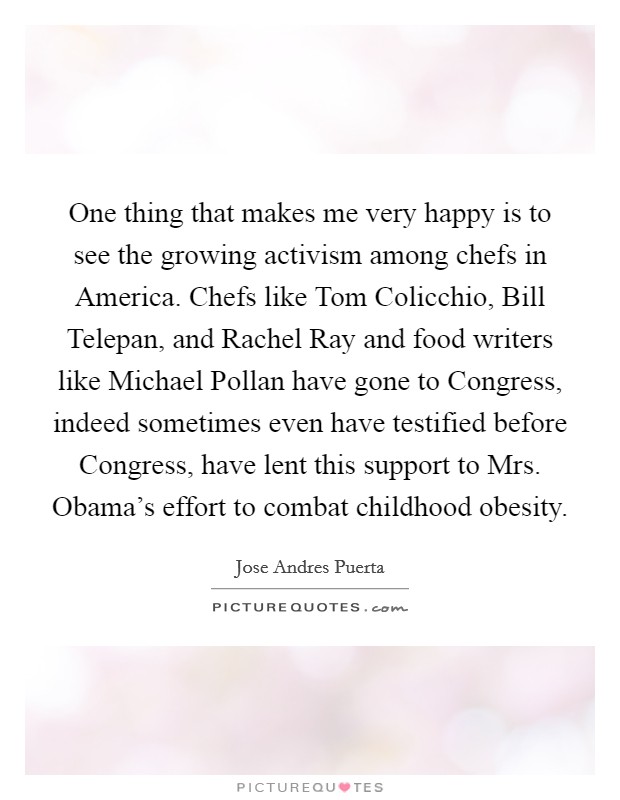 One thing that makes me very happy is to see the growing activism among chefs in America. Chefs like Tom Colicchio, Bill Telepan, and Rachel Ray and food writers like Michael Pollan have gone to Congress, indeed sometimes even have testified before Congress, have lent this support to Mrs. Obama's effort to combat childhood obesity. Picture Quote #1