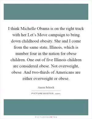 I think Michelle Obama is on the right track with her Let’s Move campaign to bring down childhood obesity. She and I come from the same state, Illinois, which is number four in the nation for obese children. One out of five Illinois children are considered obese. Not overweight, obese. And two-thirds of Americans are either overweight or obese Picture Quote #1