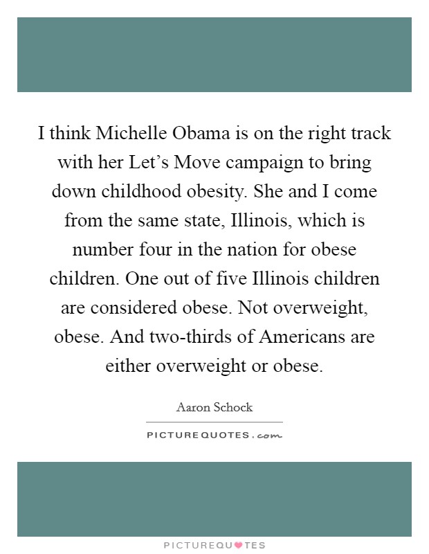 I think Michelle Obama is on the right track with her Let's Move campaign to bring down childhood obesity. She and I come from the same state, Illinois, which is number four in the nation for obese children. One out of five Illinois children are considered obese. Not overweight, obese. And two-thirds of Americans are either overweight or obese. Picture Quote #1
