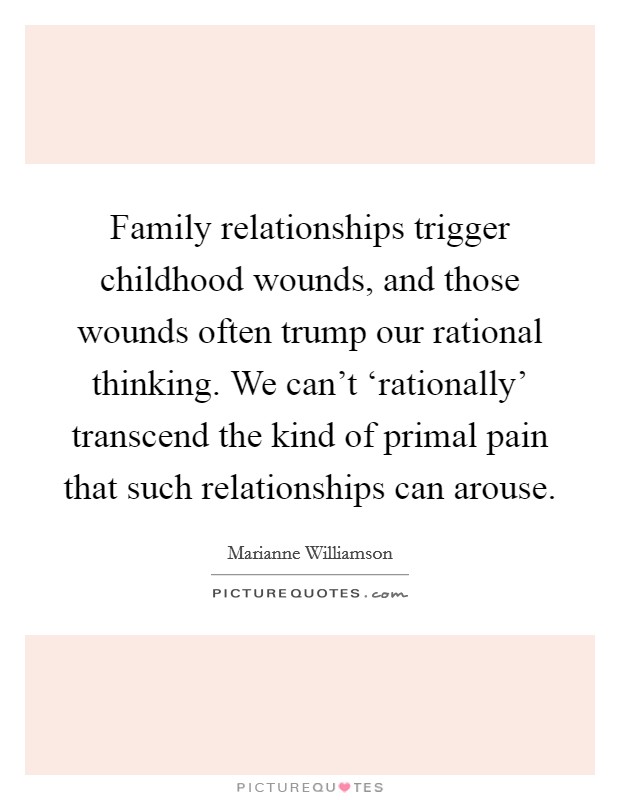Family relationships trigger childhood wounds, and those wounds often trump our rational thinking. We can't ‘rationally' transcend the kind of primal pain that such relationships can arouse. Picture Quote #1