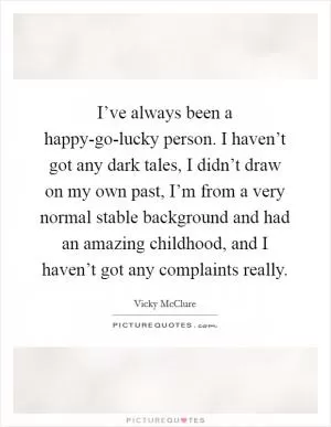 I’ve always been a happy-go-lucky person. I haven’t got any dark tales, I didn’t draw on my own past, I’m from a very normal stable background and had an amazing childhood, and I haven’t got any complaints really Picture Quote #1