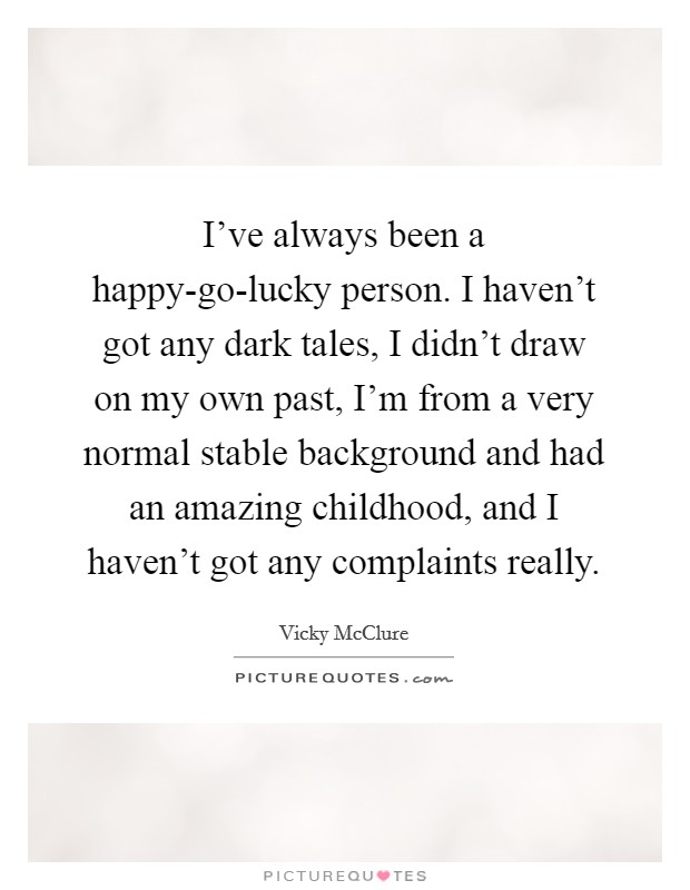 I've always been a happy-go-lucky person. I haven't got any dark tales, I didn't draw on my own past, I'm from a very normal stable background and had an amazing childhood, and I haven't got any complaints really. Picture Quote #1