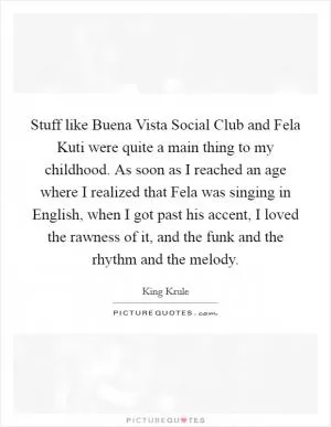 Stuff like Buena Vista Social Club and Fela Kuti were quite a main thing to my childhood. As soon as I reached an age where I realized that Fela was singing in English, when I got past his accent, I loved the rawness of it, and the funk and the rhythm and the melody Picture Quote #1