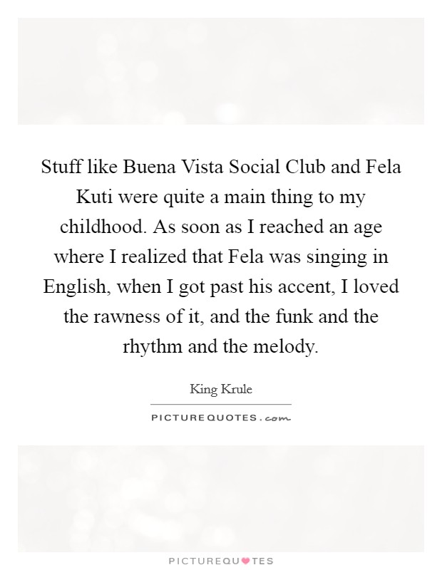 Stuff like Buena Vista Social Club and Fela Kuti were quite a main thing to my childhood. As soon as I reached an age where I realized that Fela was singing in English, when I got past his accent, I loved the rawness of it, and the funk and the rhythm and the melody. Picture Quote #1