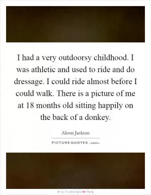 I had a very outdoorsy childhood. I was athletic and used to ride and do dressage. I could ride almost before I could walk. There is a picture of me at 18 months old sitting happily on the back of a donkey Picture Quote #1