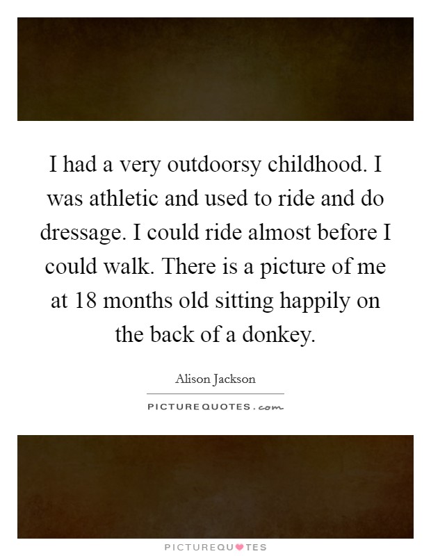 I had a very outdoorsy childhood. I was athletic and used to ride and do dressage. I could ride almost before I could walk. There is a picture of me at 18 months old sitting happily on the back of a donkey. Picture Quote #1