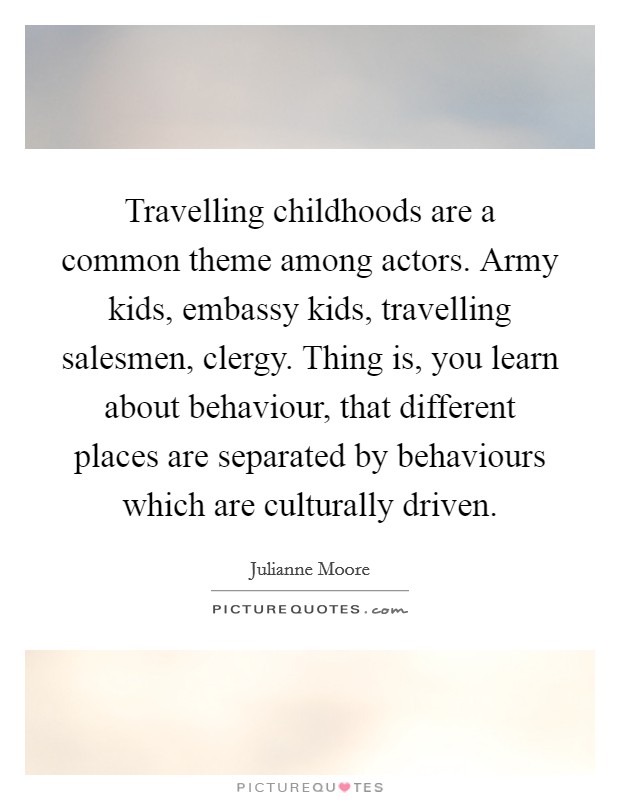 Travelling childhoods are a common theme among actors. Army kids, embassy kids, travelling salesmen, clergy. Thing is, you learn about behaviour, that different places are separated by behaviours which are culturally driven. Picture Quote #1