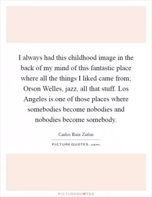 I always had this childhood image in the back of my mind of this fantastic place where all the things I liked came from; Orson Welles, jazz, all that stuff. Los Angeles is one of those places where somebodies become nobodies and nobodies become somebody Picture Quote #1