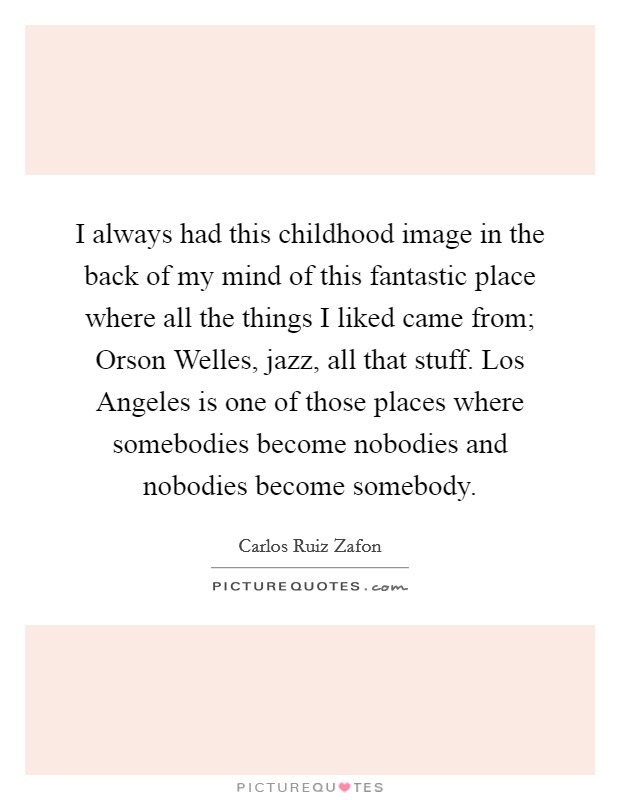 I always had this childhood image in the back of my mind of this fantastic place where all the things I liked came from; Orson Welles, jazz, all that stuff. Los Angeles is one of those places where somebodies become nobodies and nobodies become somebody. Picture Quote #1