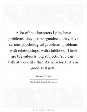 A lot of the characters I play have problems, they are marginalised, they have serious psychological problems, problems with relationships, with childhood. These are big subjects, big subjects. You can’t balk at work like that. As an actor, that’s as good as it gets Picture Quote #1