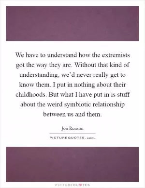 We have to understand how the extremists got the way they are. Without that kind of understanding, we’d never really get to know them. I put in nothing about their childhoods. But what I have put in is stuff about the weird symbiotic relationship between us and them Picture Quote #1
