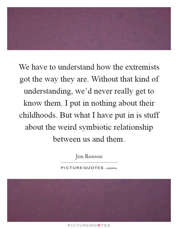 We have to understand how the extremists got the way they are. Without that kind of understanding, we'd never really get to know them. I put in nothing about their childhoods. But what I have put in is stuff about the weird symbiotic relationship between us and them. Picture Quote #1