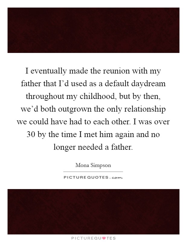 I eventually made the reunion with my father that I'd used as a default daydream throughout my childhood, but by then, we'd both outgrown the only relationship we could have had to each other. I was over 30 by the time I met him again and no longer needed a father. Picture Quote #1