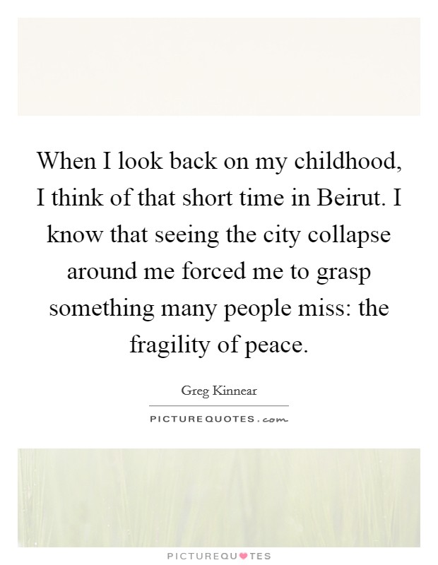 When I look back on my childhood, I think of that short time in Beirut. I know that seeing the city collapse around me forced me to grasp something many people miss: the fragility of peace. Picture Quote #1