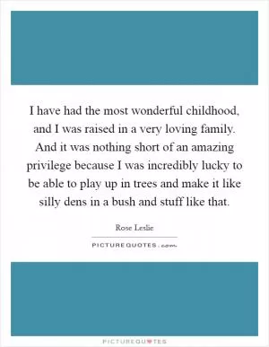 I have had the most wonderful childhood, and I was raised in a very loving family. And it was nothing short of an amazing privilege because I was incredibly lucky to be able to play up in trees and make it like silly dens in a bush and stuff like that Picture Quote #1