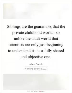 Siblings are the guarantors that the private childhood world - so unlike the adult world that scientists are only just beginning to understand it - is a fully shared and objective one Picture Quote #1