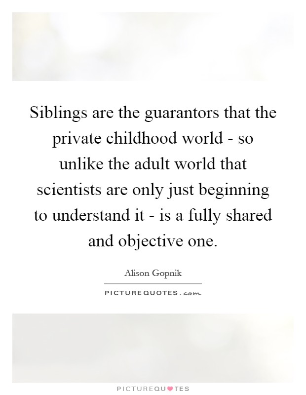 Siblings are the guarantors that the private childhood world - so unlike the adult world that scientists are only just beginning to understand it - is a fully shared and objective one. Picture Quote #1