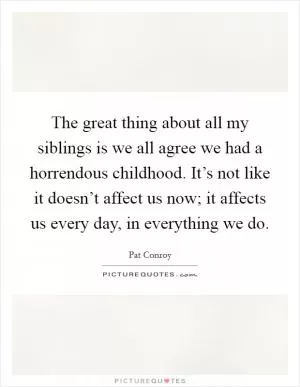 The great thing about all my siblings is we all agree we had a horrendous childhood. It’s not like it doesn’t affect us now; it affects us every day, in everything we do Picture Quote #1