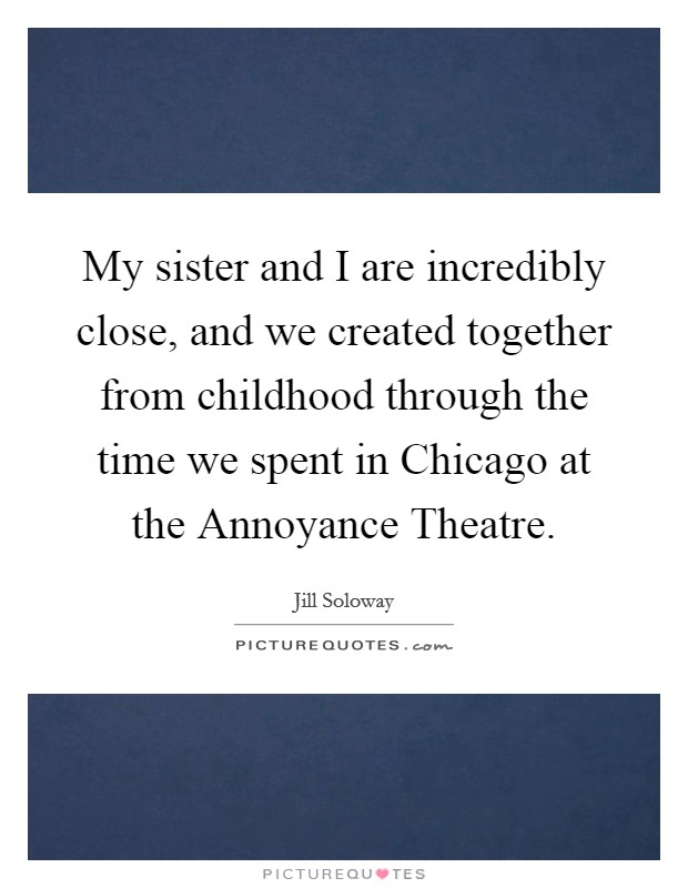 My sister and I are incredibly close, and we created together from childhood through the time we spent in Chicago at the Annoyance Theatre. Picture Quote #1