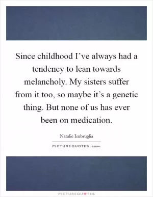 Since childhood I’ve always had a tendency to lean towards melancholy. My sisters suffer from it too, so maybe it’s a genetic thing. But none of us has ever been on medication Picture Quote #1