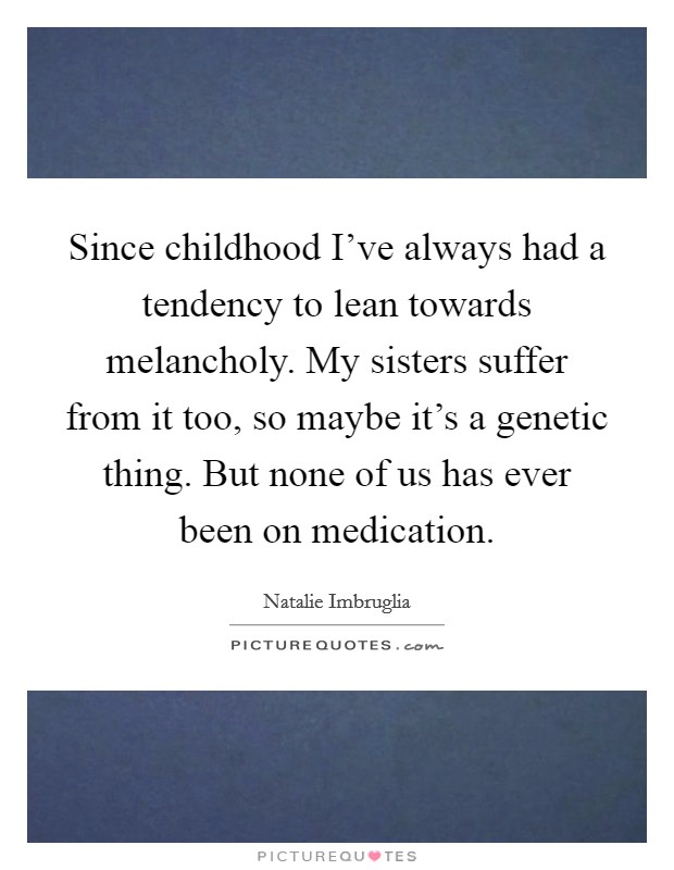 Since childhood I've always had a tendency to lean towards melancholy. My sisters suffer from it too, so maybe it's a genetic thing. But none of us has ever been on medication. Picture Quote #1