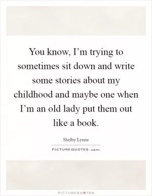 You know, I’m trying to sometimes sit down and write some stories about my childhood and maybe one when I’m an old lady put them out like a book Picture Quote #1