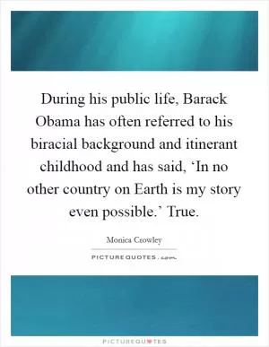 During his public life, Barack Obama has often referred to his biracial background and itinerant childhood and has said, ‘In no other country on Earth is my story even possible.’ True Picture Quote #1