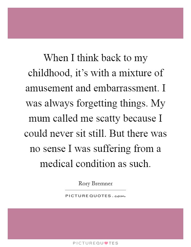 When I think back to my childhood, it's with a mixture of amusement and embarrassment. I was always forgetting things. My mum called me scatty because I could never sit still. But there was no sense I was suffering from a medical condition as such. Picture Quote #1
