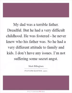 My dad was a terrible father. Dreadful. But he had a very difficult childhood. He was fostered - he never knew who his father was. So he had a very different attitude to family and kids. I don’t have any issues. I’m not suffering some secret angst Picture Quote #1