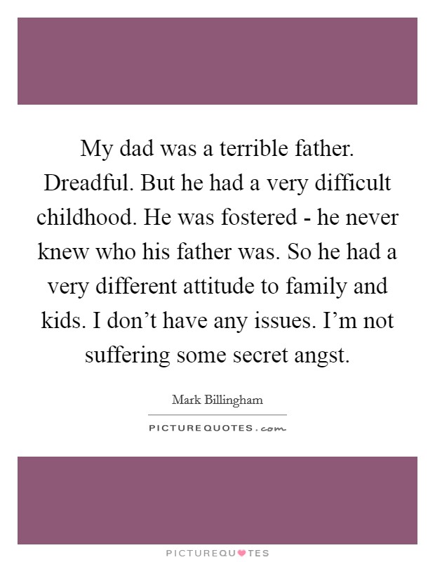 My dad was a terrible father. Dreadful. But he had a very difficult childhood. He was fostered - he never knew who his father was. So he had a very different attitude to family and kids. I don't have any issues. I'm not suffering some secret angst. Picture Quote #1