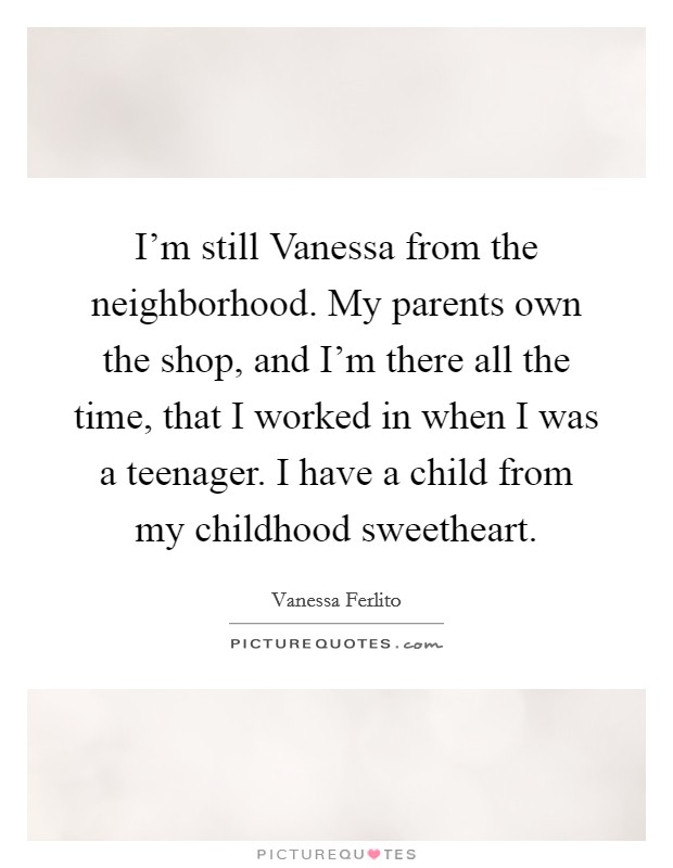 I'm still Vanessa from the neighborhood. My parents own the shop, and I'm there all the time, that I worked in when I was a teenager. I have a child from my childhood sweetheart. Picture Quote #1