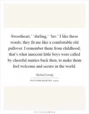 Sweetheart,’ ‘darling,’ ‘luv.’ I like these words; they fit me like a comfortable old pullover. I remember them from childhood; that’s what innocent little boys were called by cheerful aunties back then, to make them feel welcome and secure in the world Picture Quote #1
