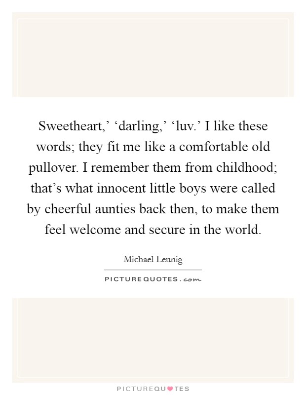 Sweetheart,' ‘darling,' ‘luv.' I like these words; they fit me like a comfortable old pullover. I remember them from childhood; that's what innocent little boys were called by cheerful aunties back then, to make them feel welcome and secure in the world. Picture Quote #1