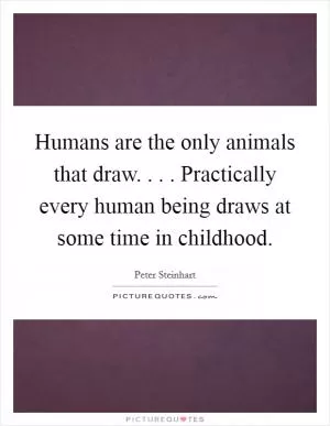 Humans are the only animals that draw. . . . Practically every human being draws at some time in childhood Picture Quote #1