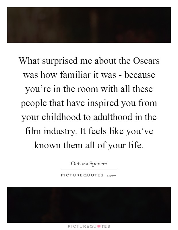 What surprised me about the Oscars was how familiar it was - because you're in the room with all these people that have inspired you from your childhood to adulthood in the film industry. It feels like you've known them all of your life. Picture Quote #1