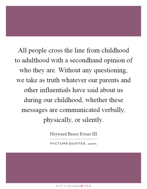 All people cross the line from childhood to adulthood with a secondhand opinion of who they are. Without any questioning, we take as truth whatever our parents and other influentials have said about us during our childhood, whether these messages are communicated verbally, physically, or silently. Picture Quote #1