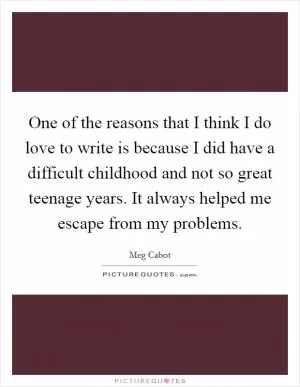 One of the reasons that I think I do love to write is because I did have a difficult childhood and not so great teenage years. It always helped me escape from my problems Picture Quote #1