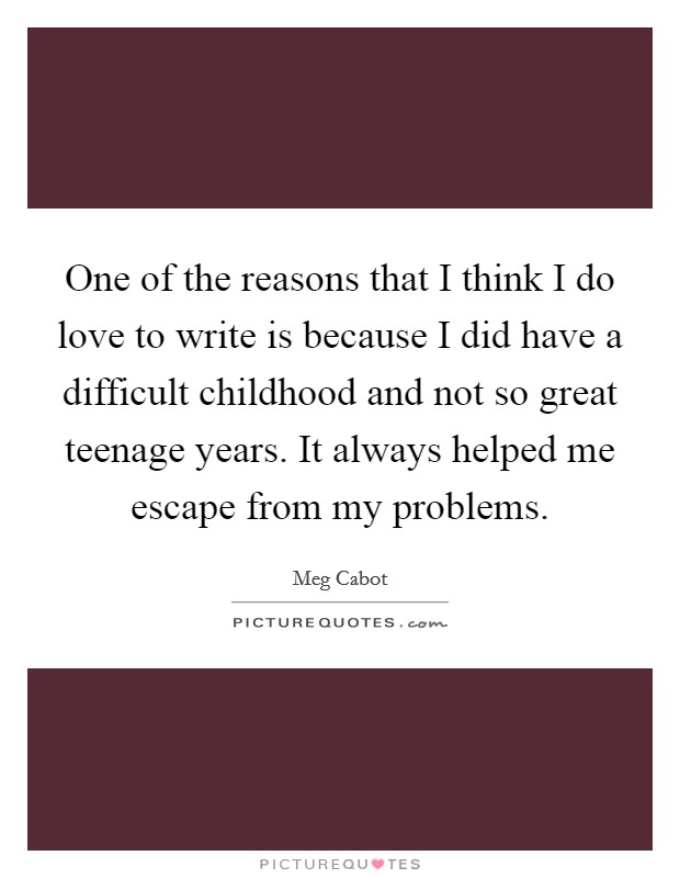 One of the reasons that I think I do love to write is because I did have a difficult childhood and not so great teenage years. It always helped me escape from my problems. Picture Quote #1