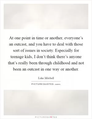 At one point in time or another, everyone’s an outcast, and you have to deal with those sort of issues in society. Especially for teenage kids, I don’t think there’s anyone that’s really been through childhood and not been an outcast in one way or another Picture Quote #1