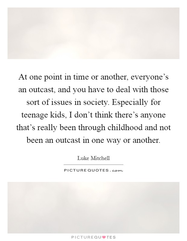At one point in time or another, everyone's an outcast, and you have to deal with those sort of issues in society. Especially for teenage kids, I don't think there's anyone that's really been through childhood and not been an outcast in one way or another. Picture Quote #1